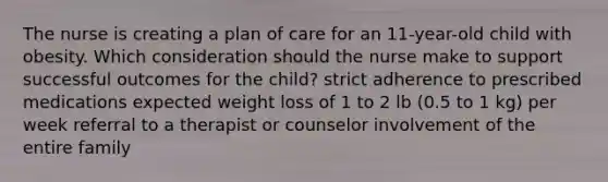 The nurse is creating a plan of care for an 11-year-old child with obesity. Which consideration should the nurse make to support successful outcomes for the child? strict adherence to prescribed medications expected weight loss of 1 to 2 lb (0.5 to 1 kg) per week referral to a therapist or counselor involvement of the entire family