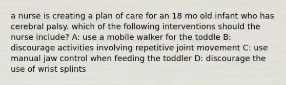 a nurse is creating a plan of care for an 18 mo old infant who has cerebral palsy. which of the following interventions should the nurse include? A: use a mobile walker for the toddle B: discourage activities involving repetitive joint movement C: use manual jaw control when feeding the toddler D: discourage the use of wrist splints