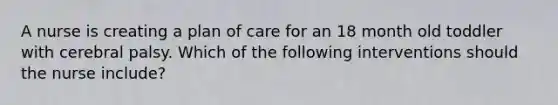 A nurse is creating a plan of care for an 18 month old toddler with cerebral palsy. Which of the following interventions should the nurse include?