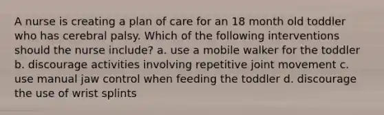 A nurse is creating a plan of care for an 18 month old toddler who has cerebral palsy. Which of the following interventions should the nurse include? a. use a mobile walker for the toddler b. discourage activities involving repetitive joint movement c. use manual jaw control when feeding the toddler d. discourage the use of wrist splints