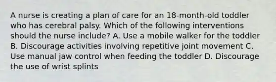 A nurse is creating a plan of care for an 18-month-old toddler who has cerebral palsy. Which of the following interventions should the nurse include? A. Use a mobile walker for the toddler B. Discourage activities involving repetitive joint movement C. Use manual jaw control when feeding the toddler D. Discourage the use of wrist splints