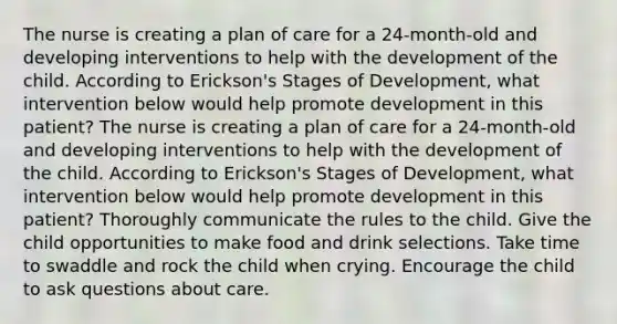 The nurse is creating a plan of care for a 24-month-old and developing interventions to help with the development of the child. According to Erickson's Stages of Development, what intervention below would help promote development in this patient? The nurse is creating a plan of care for a 24-month-old and developing interventions to help with the development of the child. According to Erickson's Stages of Development, what intervention below would help promote development in this patient? Thoroughly communicate the rules to the child. Give the child opportunities to make food and drink selections. Take time to swaddle and rock the child when crying. Encourage the child to ask questions about care.