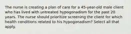 The nurse is creating a plan of care for a 45-year-old male client who has lived with untreated hypogonadism for the past 20 years. The nurse should prioritize screening the client for which health conditions related to his hypogonadism? Select all that apply.