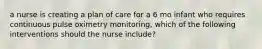 a nurse is creating a plan of care for a 6 mo infant who requires continuous pulse oximetry monitoring, which of the following interventions should the nurse include?