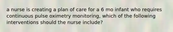 a nurse is creating a plan of care for a 6 mo infant who requires continuous pulse oximetry monitoring, which of the following interventions should the nurse include?