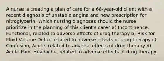 A nurse is creating a plan of care for a 68-year-old client with a recent diagnosis of unstable angina and new prescription for nitroglycerin. Which nursing diagnoses should the nurse prioritize in the planning of this client's care? a) Incontinence, Functional, related to adverse effects of drug therapy b) Risk for Fluid Volume Deficit related to adverse effects of drug therapy c) Confusion, Acute, related to adverse effects of drug therapy d) Acute Pain, Headache, related to adverse effects of drug therapy