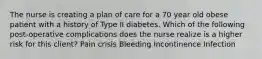 The nurse is creating a plan of care for a 70 year old obese patient with a history of Type II diabetes. Which of the following post-operative complications does the nurse realize is a higher risk for this client? Pain crisis Bleeding Incontinence Infection