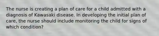 The nurse is creating a plan of care for a child admitted with a diagnosis of Kawasaki disease. In developing the initial plan of care, the nurse should include monitoring the child for signs of which condition?