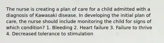 The nurse is creating a plan of care for a child admitted with a diagnosis of Kawasaki disease. In developing the initial plan of care, the nurse should include monitoring the child for signs of which condition? 1. Bleeding 2. Heart failure 3. Failure to thrive 4. Decreased tolerance to stimulation