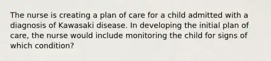 The nurse is creating a plan of care for a child admitted with a diagnosis of Kawasaki disease. In developing the initial plan of care, the nurse would include monitoring the child for signs of which condition?