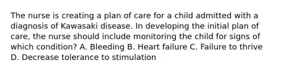 The nurse is creating a plan of care for a child admitted with a diagnosis of Kawasaki disease. In developing the initial plan of care, the nurse should include monitoring the child for signs of which condition? A. Bleeding B. Heart failure C. Failure to thrive D. Decrease tolerance to stimulation