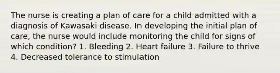 The nurse is creating a plan of care for a child admitted with a diagnosis of Kawasaki disease. In developing the initial plan of care, the nurse would include monitoring the child for signs of which condition? 1. Bleeding 2. Heart failure 3. Failure to thrive 4. Decreased tolerance to stimulation