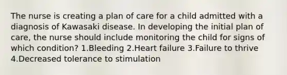 The nurse is creating a plan of care for a child admitted with a diagnosis of Kawasaki disease. In developing the initial plan of care, the nurse should include monitoring the child for signs of which condition? 1.Bleeding 2.Heart failure 3.Failure to thrive 4.Decreased tolerance to stimulation