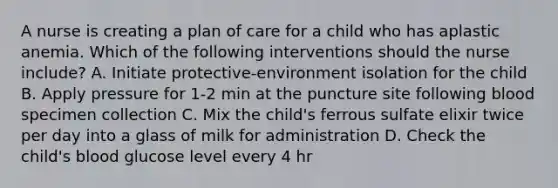 A nurse is creating a plan of care for a child who has aplastic anemia. Which of the following interventions should the nurse include? A. Initiate protective-environment isolation for the child B. Apply pressure for 1-2 min at the puncture site following blood specimen collection C. Mix the child's ferrous sulfate elixir twice per day into a glass of milk for administration D. Check the child's blood glucose level every 4 hr