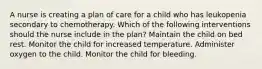 A nurse is creating a plan of care for a child who has leukopenia secondary to chemotherapy. Which of the following interventions should the nurse include in the plan? Maintain the child on bed rest. Monitor the child for increased temperature. Administer oxygen to the child. Monitor the child for bleeding.