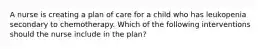 A nurse is creating a plan of care for a child who has leukopenia secondary to chemotherapy. Which of the following interventions should the nurse include in the plan?