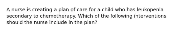 A nurse is creating a plan of care for a child who has leukopenia secondary to chemotherapy. Which of the following interventions should the nurse include in the plan?