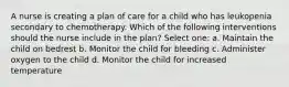 A nurse is creating a plan of care for a child who has leukopenia secondary to chemotherapy. Which of the following interventions should the nurse include in the plan? Select one: a. Maintain the child on bedrest b. Monitor the child for bleeding c. Administer oxygen to the child d. Monitor the child for increased temperature