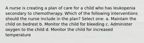 A nurse is creating a plan of care for a child who has leukopenia secondary to chemotherapy. Which of the following interventions should the nurse include in the plan? Select one: a. Maintain the child on bedrest b. Monitor the child for bleeding c. Administer oxygen to the child d. Monitor the child for increased temperature