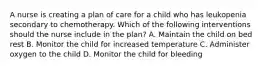 A nurse is creating a plan of care for a child who has leukopenia secondary to chemotherapy. Which of the following interventions should the nurse include in the plan? A. Maintain the child on bed rest B. Monitor the child for increased temperature C. Administer oxygen to the child D. Monitor the child for bleeding