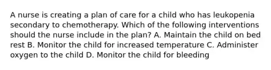 A nurse is creating a plan of care for a child who has leukopenia secondary to chemotherapy. Which of the following interventions should the nurse include in the plan? A. Maintain the child on bed rest B. Monitor the child for increased temperature C. Administer oxygen to the child D. Monitor the child for bleeding