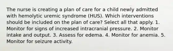 The nurse is creating a plan of care for a child newly admitted with hemolytic uremic syndrome (HUS). Which interventions should be included on the plan of care? Select all that apply. 1. Monitor for signs of increased intracranial pressure. 2. Monitor intake and output. 3. Assess for edema. 4. Monitor for anemia. 5. Monitor for seizure activity.