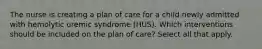 The nurse is creating a plan of care for a child newly admitted with hemolytic uremic syndrome (HUS). Which interventions should be included on the plan of care? Select all that apply.