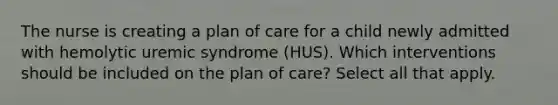 The nurse is creating a plan of care for a child newly admitted with hemolytic uremic syndrome (HUS). Which interventions should be included on the plan of care? Select all that apply.