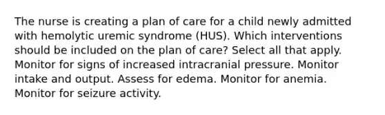 The nurse is creating a plan of care for a child newly admitted with hemolytic uremic syndrome (HUS). Which interventions should be included on the plan of care? Select all that apply. Monitor for signs of increased intracranial pressure. Monitor intake and output. Assess for edema. Monitor for anemia. Monitor for seizure activity.