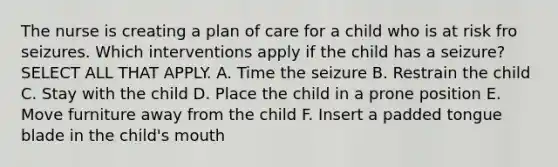 The nurse is creating a plan of care for a child who is at risk fro seizures. Which interventions apply if the child has a seizure? SELECT ALL THAT APPLY. A. Time the seizure B. Restrain the child C. Stay with the child D. Place the child in a prone position E. Move furniture away from the child F. Insert a padded tongue blade in the child's mouth