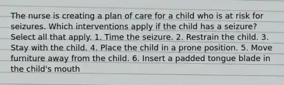 The nurse is creating a plan of care for a child who is at risk for seizures. Which interventions apply if the child has a seizure? Select all that apply. 1. Time the seizure. 2. Restrain the child. 3. Stay with the child. 4. Place the child in a prone position. 5. Move furniture away from the child. 6. Insert a padded tongue blade in the child's mouth