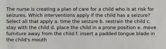 The nurse is creating a plan of care for a child who is at risk for seizures. Which interventions apply if the child has a seizure? Select all that apply a. time the seizure b. restrain the child c. stay with the child d. place the child in a prone position e. move furniture away from the child f. insert a padded tongue blade in the child's mouth