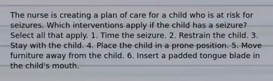 The nurse is creating a plan of care for a child who is at risk for seizures. Which interventions apply if the child has a seizure? Select all that apply. 1. Time the seizure. 2. Restrain the child. 3. Stay with the child. 4. Place the child in a prone position. 5. Move furniture away from the child. 6. Insert a padded tongue blade in the child's mouth.