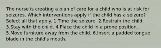 The nurse is creating a plan of care for a child who is at risk for seizures. Which interventions apply if the child has a seizure? Select all that apply. 1.Time the seizure. 2.Restrain the child. 3.Stay with the child. 4.Place the child in a prone position. 5.Move furniture away from the child. 6.Insert a padded tongue blade in the child's mouth.