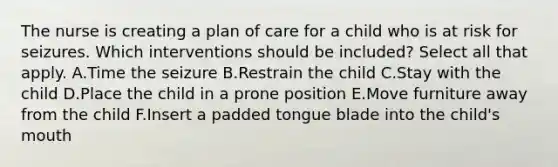 The nurse is creating a plan of care for a child who is at risk for seizures. Which interventions should be included? Select all that apply. A.Time the seizure B.Restrain the child C.Stay with the child D.Place the child in a prone position E.Move furniture away from the child F.Insert a padded tongue blade into the child's mouth