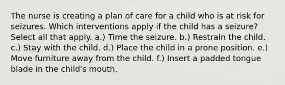 The nurse is creating a plan of care for a child who is at risk for seizures. Which interventions apply if the child has a seizure? Select all that apply. a.) Time the seizure. b.) Restrain the child. c.) Stay with the child. d.) Place the child in a prone position. e.) Move furniture away from the child. f.) Insert a padded tongue blade in the child's mouth.