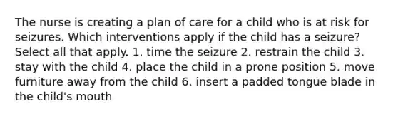 The nurse is creating a plan of care for a child who is at risk for seizures. Which interventions apply if the child has a seizure? Select all that apply. 1. time the seizure 2. restrain the child 3. stay with the child 4. place the child in a prone position 5. move furniture away from the child 6. insert a padded tongue blade in the child's mouth