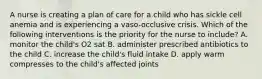 A nurse is creating a plan of care for a child who has sickle cell anemia and is experiencing a vaso-occlusive crisis. Which of the following interventions is the priority for the nurse to include? A. monitor the child's O2 sat B. administer prescribed antibiotics to the child C. increase the child's fluid intake D. apply warm compresses to the child's affected joints