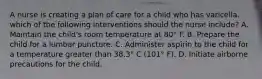 A nurse is creating a plan of care for a child who has varicella. which of the following interventions should the nurse include? A. Maintain the child's room temperature at 80° F. B. Prepare the child for a lumbar puncture. C. Administer aspirin to the child for a temperature greater than 38.3° C (101° F). D. Initiate airborne precautions for the child.