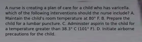 A nurse is creating a plan of care for a child who has varicella. which of the following interventions should the nurse include? A. Maintain the child's room temperature at 80° F. B. Prepare the child for a lumbar puncture. C. Administer aspirin to the child for a temperature greater than 38.3° C (101° F). D. Initiate airborne precautions for the child.