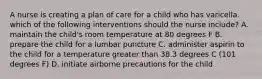 A nurse is creating a plan of care for a child who has varicella. which of the following interventions should the nurse include? A. maintain the child's room temperature at 80 degrees F B. prepare the child for a lumbar puncture C. administer aspirin to the child for a temperature greater than 38.3 degrees C (101 degrees F) D. initiate airborne precautions for the child