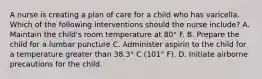 A nurse is creating a plan of care for a child who has varicella. Which of the following interventions should the nurse include? A. Maintain the child's room temperature at 80° F. B. Prepare the child for a lumbar puncture C. Administer aspirin to the child for a temperature greater than 38.3° C (101° F). D. Initiate airborne precautions for the child.