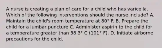 A nurse is creating a plan of care for a child who has varicella. Which of the following interventions should the nurse include? A. Maintain the child's room temperature at 80° F. B. Prepare the child for a lumbar puncture C. Administer aspirin to the child for a temperature greater than 38.3° C (101° F). D. Initiate airborne precautions for the child.