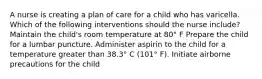 A nurse is creating a plan of care for a child who has varicella. Which of the following interventions should the nurse include? Maintain the child's room temperature at 80° F Prepare the child for a lumbar puncture. Administer aspirin to the child for a temperature greater than 38.3° C (101° F). Initiate airborne precautions for the child