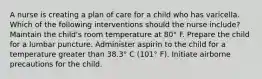 A nurse is creating a plan of care for a child who has varicella. Which of the following interventions should the nurse include? Maintain the child's room temperature at 80° F. Prepare the child for a lumbar puncture. Administer aspirin to the child for a temperature greater than 38.3° C (101° F). Initiate airborne precautions for the child.