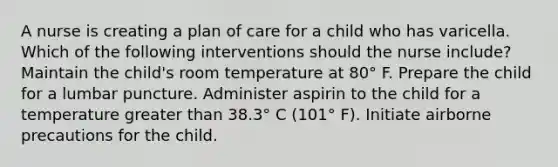 A nurse is creating a plan of care for a child who has varicella. Which of the following interventions should the nurse include? Maintain the child's room temperature at 80° F. Prepare the child for a lumbar puncture. Administer aspirin to the child for a temperature greater than 38.3° C (101° F). Initiate airborne precautions for the child.