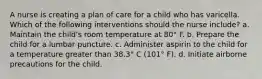 A nurse is creating a plan of care for a child who has varicella. Which of the following interventions should the nurse include? a. Maintain the child's room temperature at 80° F. b. Prepare the child for a lumbar puncture. c. Administer aspirin to the child for a temperature greater than 38.3° C (101° F). d. Initiate airborne precautions for the child.