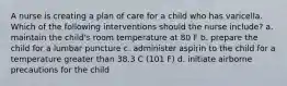 A nurse is creating a plan of care for a child who has varicella. Which of the following interventions should the nurse include? a. maintain the child's room temperature at 80 F b. prepare the child for a lumbar puncture c. administer aspirin to the child for a temperature greater than 38.3 C (101 F) d. initiate airborne precautions for the child