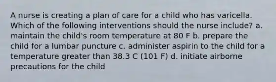 A nurse is creating a plan of care for a child who has varicella. Which of the following interventions should the nurse include? a. maintain the child's room temperature at 80 F b. prepare the child for a lumbar puncture c. administer aspirin to the child for a temperature greater than 38.3 C (101 F) d. initiate airborne precautions for the child