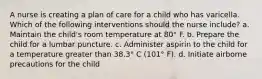 A nurse is creating a plan of care for a child who has varicella. Which of the following interventions should the nurse include? a. Maintain the child's room temperature at 80° F. b. Prepare the child for a lumbar puncture. c. Administer aspirin to the child for a temperature greater than 38.3° C (101° F). d. Initiate airborne precautions for the child